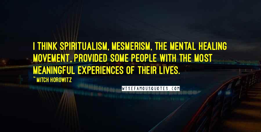 Mitch Horowitz Quotes: I think spiritualism, mesmerism, the mental healing movement, provided some people with the most meaningful experiences of their lives.