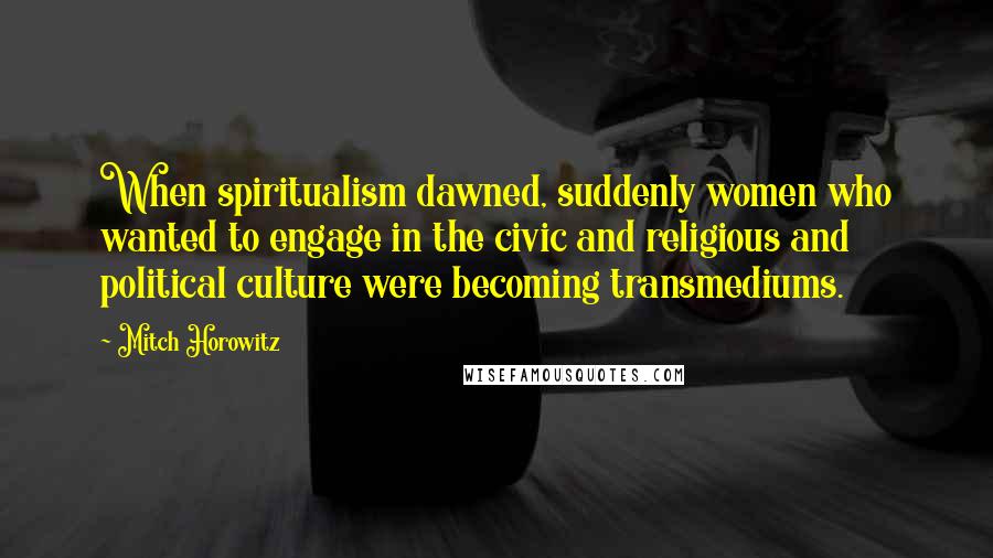 Mitch Horowitz Quotes: When spiritualism dawned, suddenly women who wanted to engage in the civic and religious and political culture were becoming transmediums.