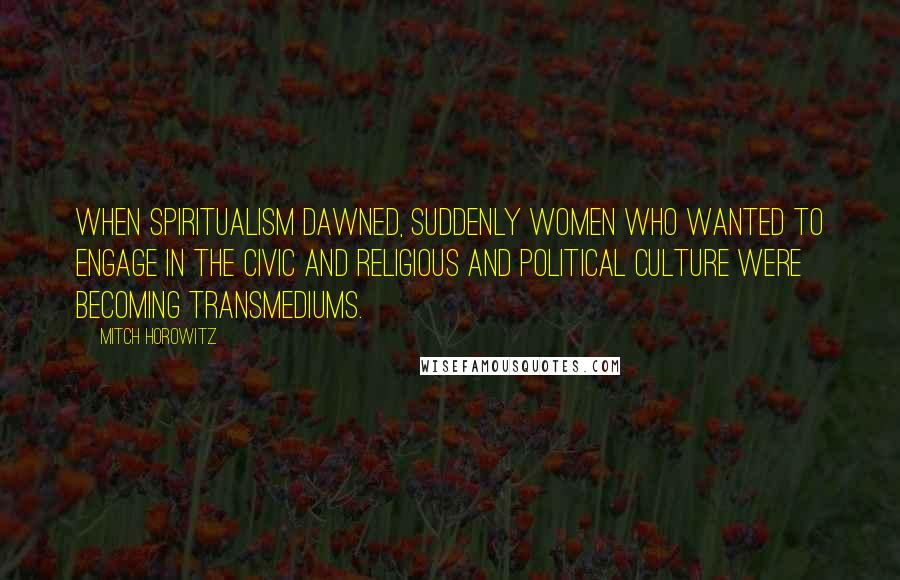 Mitch Horowitz Quotes: When spiritualism dawned, suddenly women who wanted to engage in the civic and religious and political culture were becoming transmediums.