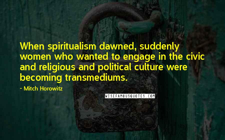 Mitch Horowitz Quotes: When spiritualism dawned, suddenly women who wanted to engage in the civic and religious and political culture were becoming transmediums.