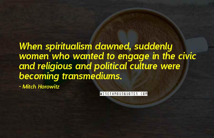 Mitch Horowitz Quotes: When spiritualism dawned, suddenly women who wanted to engage in the civic and religious and political culture were becoming transmediums.