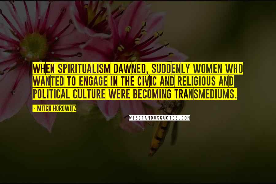 Mitch Horowitz Quotes: When spiritualism dawned, suddenly women who wanted to engage in the civic and religious and political culture were becoming transmediums.
