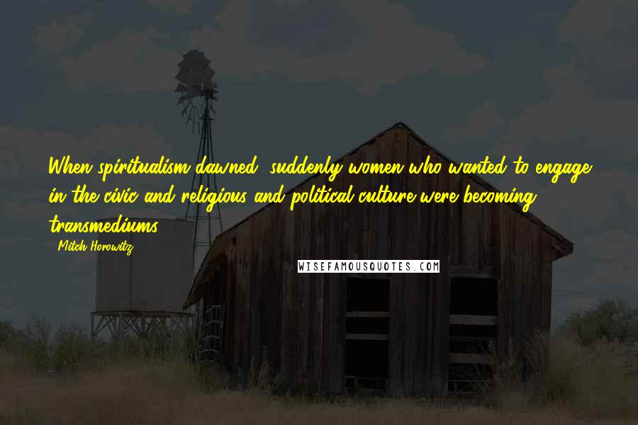 Mitch Horowitz Quotes: When spiritualism dawned, suddenly women who wanted to engage in the civic and religious and political culture were becoming transmediums.