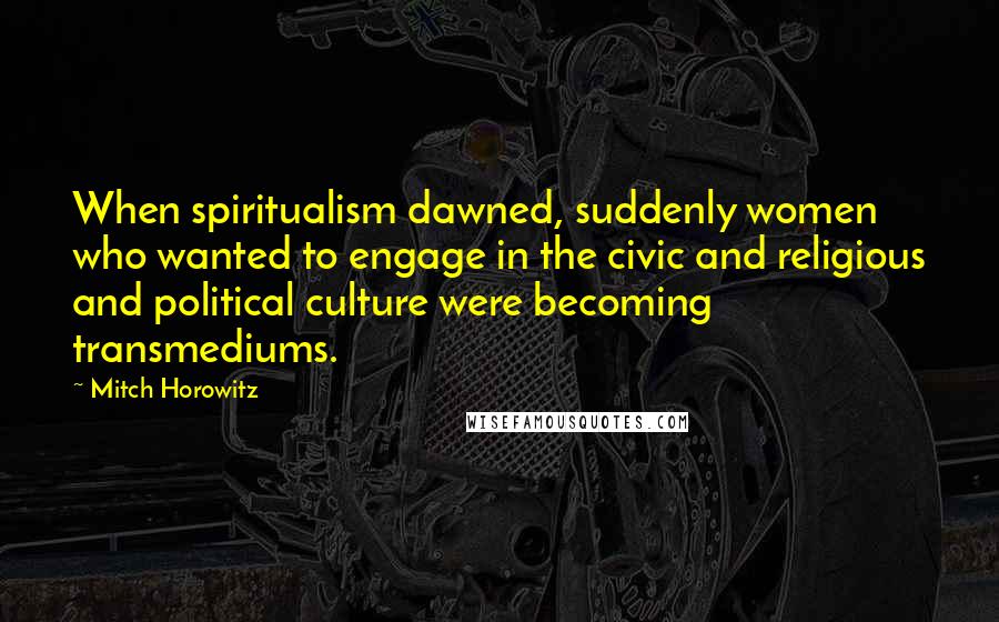 Mitch Horowitz Quotes: When spiritualism dawned, suddenly women who wanted to engage in the civic and religious and political culture were becoming transmediums.