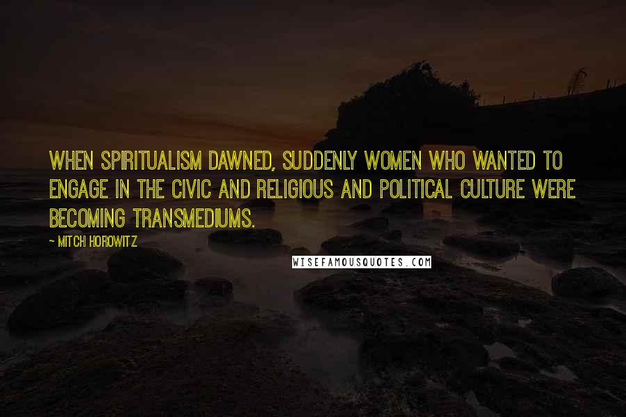 Mitch Horowitz Quotes: When spiritualism dawned, suddenly women who wanted to engage in the civic and religious and political culture were becoming transmediums.