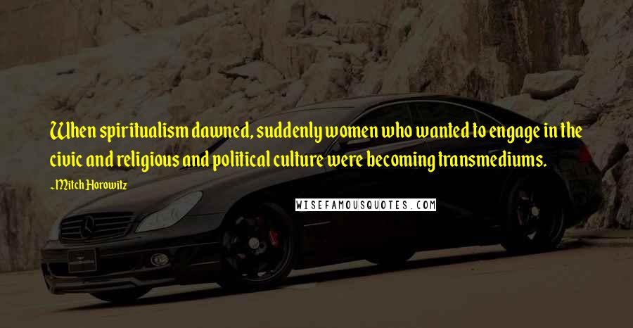 Mitch Horowitz Quotes: When spiritualism dawned, suddenly women who wanted to engage in the civic and religious and political culture were becoming transmediums.