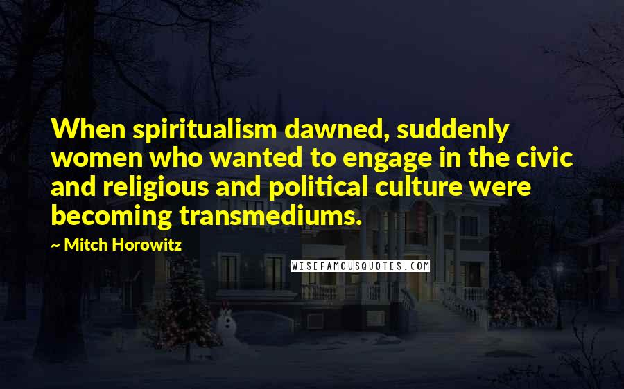 Mitch Horowitz Quotes: When spiritualism dawned, suddenly women who wanted to engage in the civic and religious and political culture were becoming transmediums.