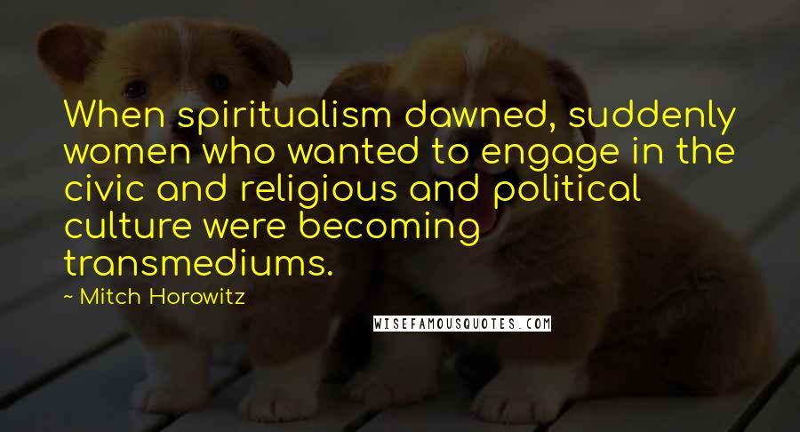 Mitch Horowitz Quotes: When spiritualism dawned, suddenly women who wanted to engage in the civic and religious and political culture were becoming transmediums.