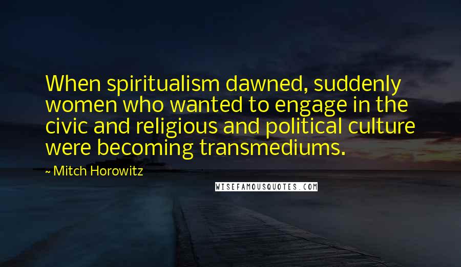 Mitch Horowitz Quotes: When spiritualism dawned, suddenly women who wanted to engage in the civic and religious and political culture were becoming transmediums.
