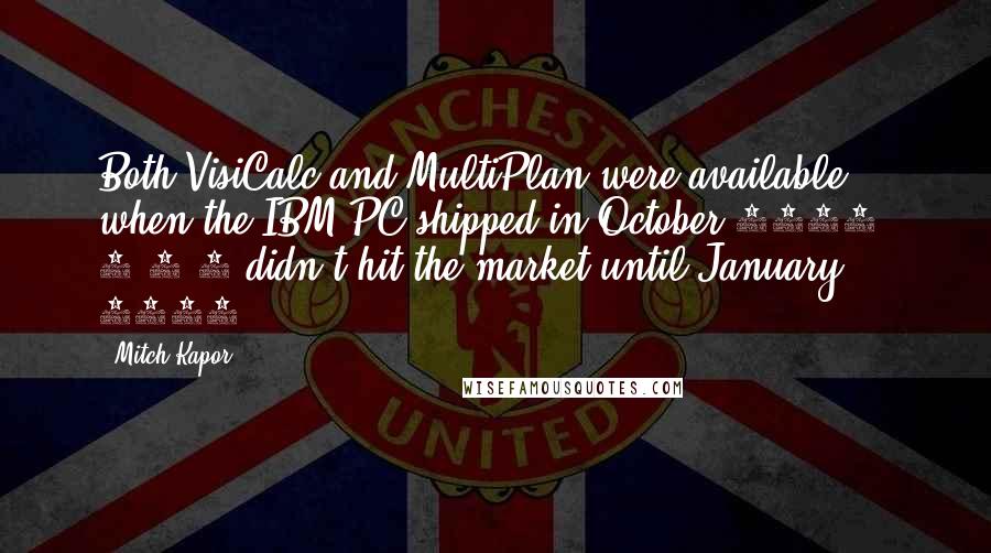 Mitch Kapor Quotes: Both VisiCalc and MultiPlan were available when the IBM PC shipped in October 1981. 1-2-3 didn't hit the market until January 1983.