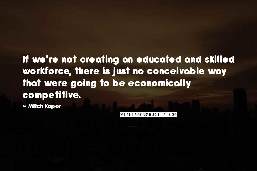 Mitch Kapor Quotes: If we're not creating an educated and skilled workforce, there is just no conceivable way that were going to be economically competitive.