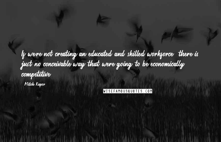Mitch Kapor Quotes: If we're not creating an educated and skilled workforce, there is just no conceivable way that were going to be economically competitive.