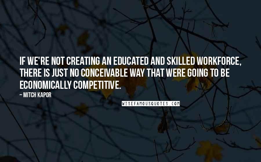 Mitch Kapor Quotes: If we're not creating an educated and skilled workforce, there is just no conceivable way that were going to be economically competitive.