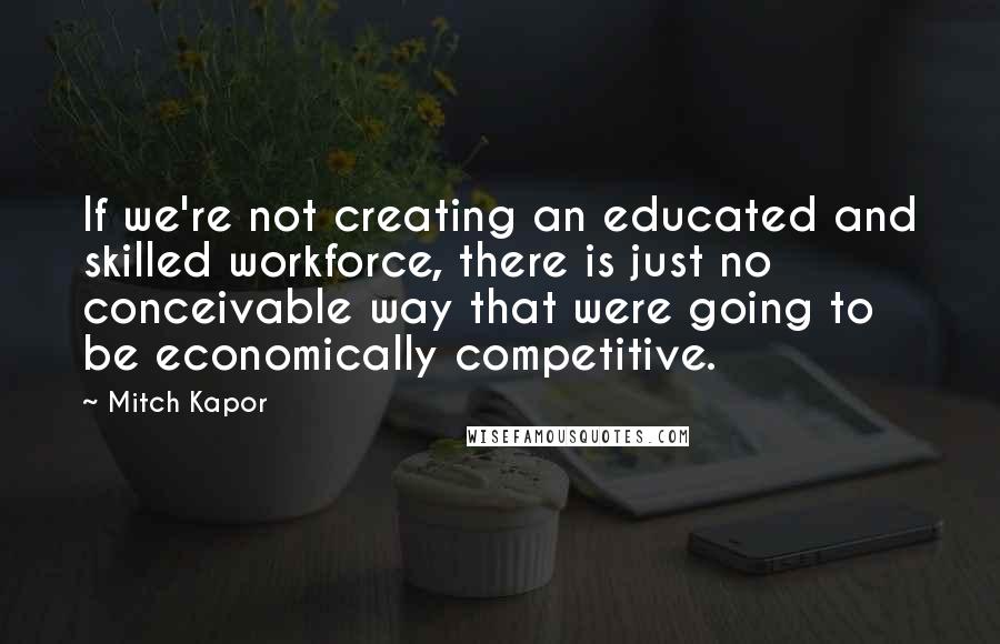 Mitch Kapor Quotes: If we're not creating an educated and skilled workforce, there is just no conceivable way that were going to be economically competitive.