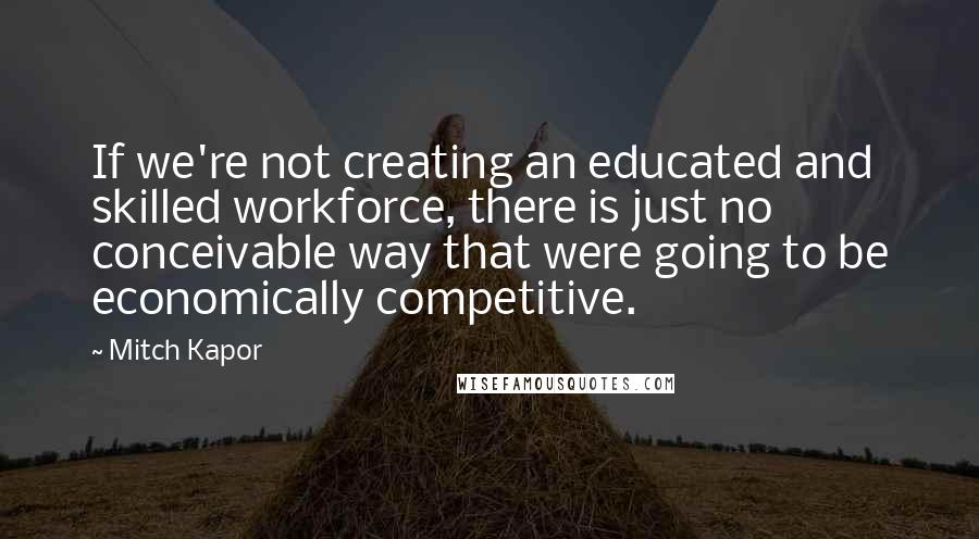 Mitch Kapor Quotes: If we're not creating an educated and skilled workforce, there is just no conceivable way that were going to be economically competitive.