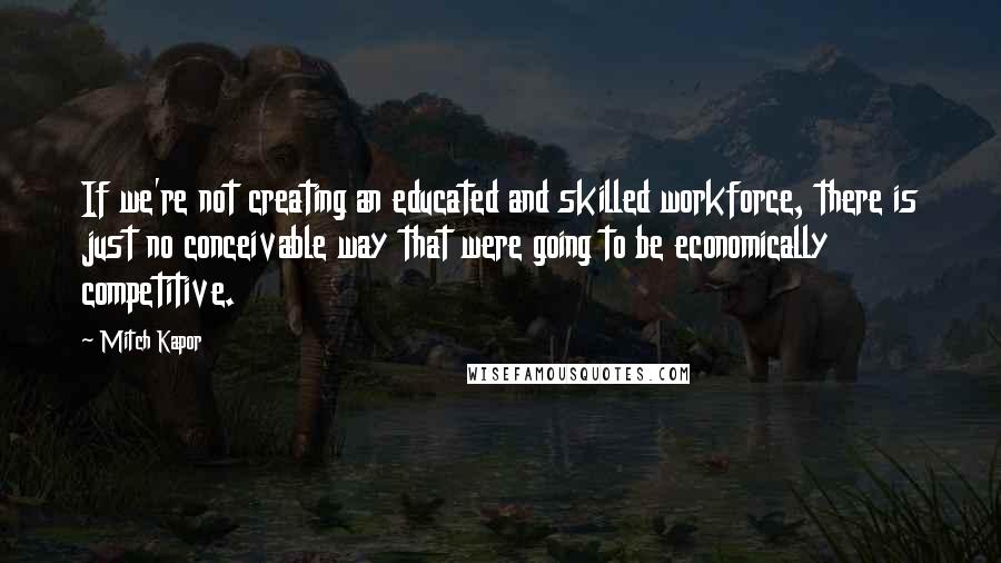 Mitch Kapor Quotes: If we're not creating an educated and skilled workforce, there is just no conceivable way that were going to be economically competitive.