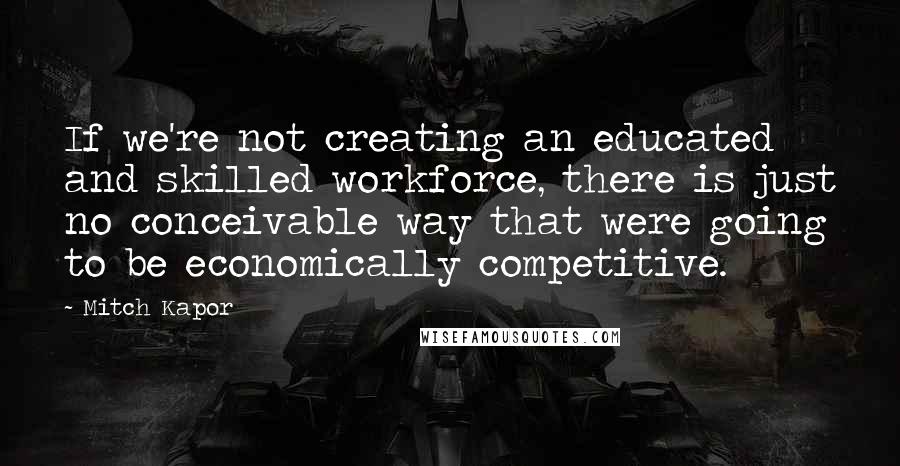 Mitch Kapor Quotes: If we're not creating an educated and skilled workforce, there is just no conceivable way that were going to be economically competitive.