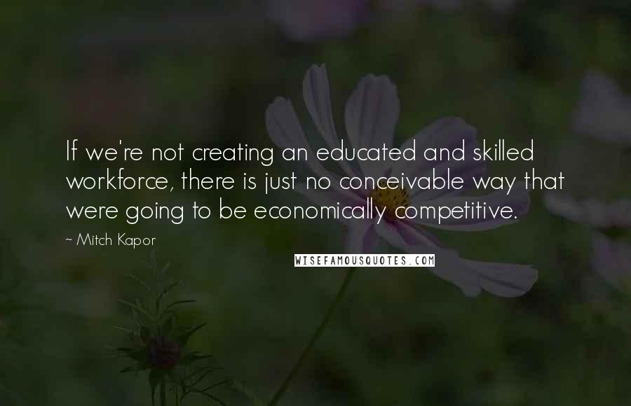 Mitch Kapor Quotes: If we're not creating an educated and skilled workforce, there is just no conceivable way that were going to be economically competitive.