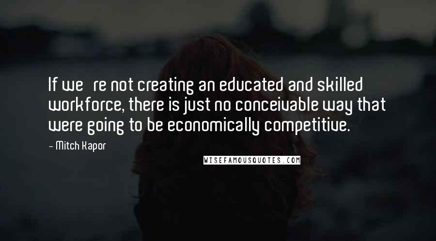 Mitch Kapor Quotes: If we're not creating an educated and skilled workforce, there is just no conceivable way that were going to be economically competitive.