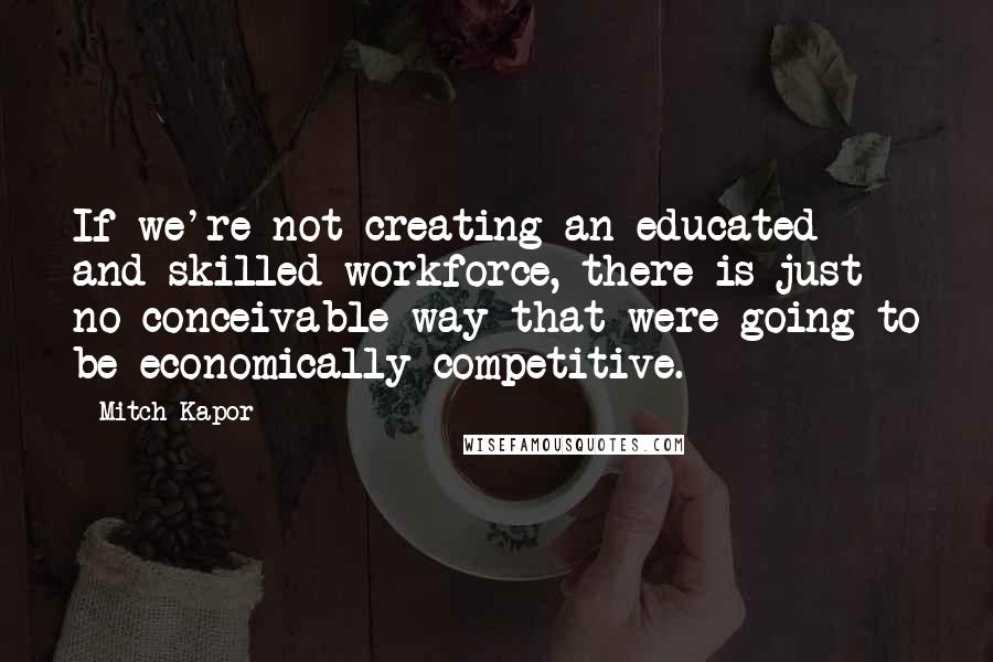 Mitch Kapor Quotes: If we're not creating an educated and skilled workforce, there is just no conceivable way that were going to be economically competitive.