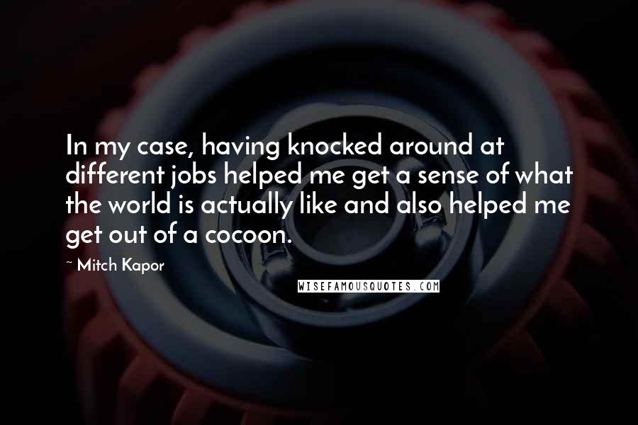 Mitch Kapor Quotes: In my case, having knocked around at different jobs helped me get a sense of what the world is actually like and also helped me get out of a cocoon.