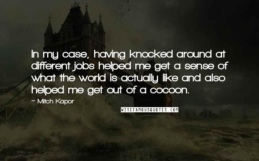 Mitch Kapor Quotes: In my case, having knocked around at different jobs helped me get a sense of what the world is actually like and also helped me get out of a cocoon.