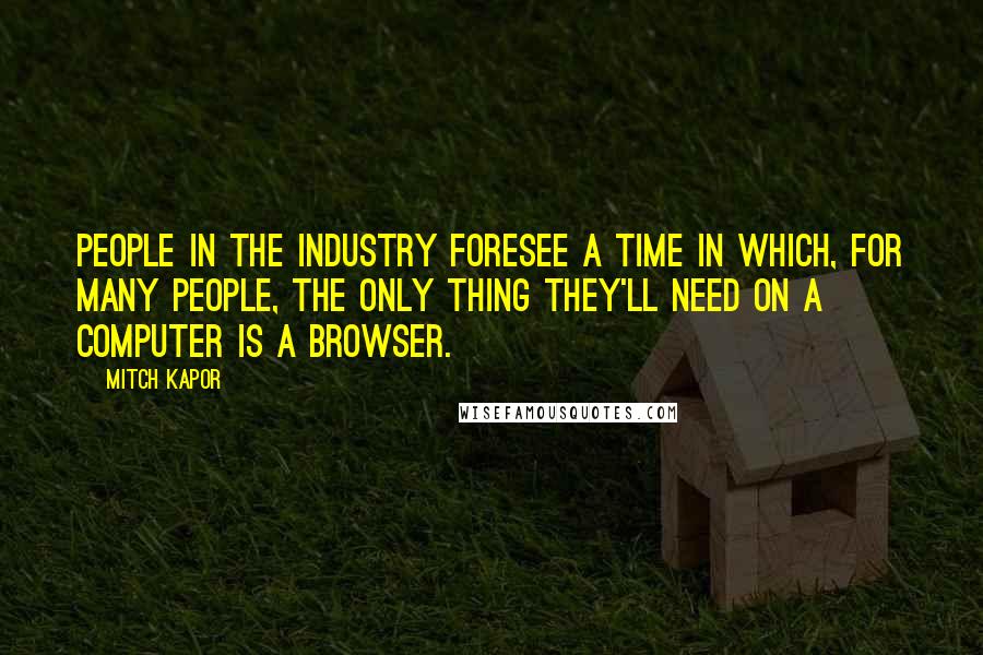 Mitch Kapor Quotes: People in the industry foresee a time in which, for many people, the only thing they'll need on a computer is a browser.