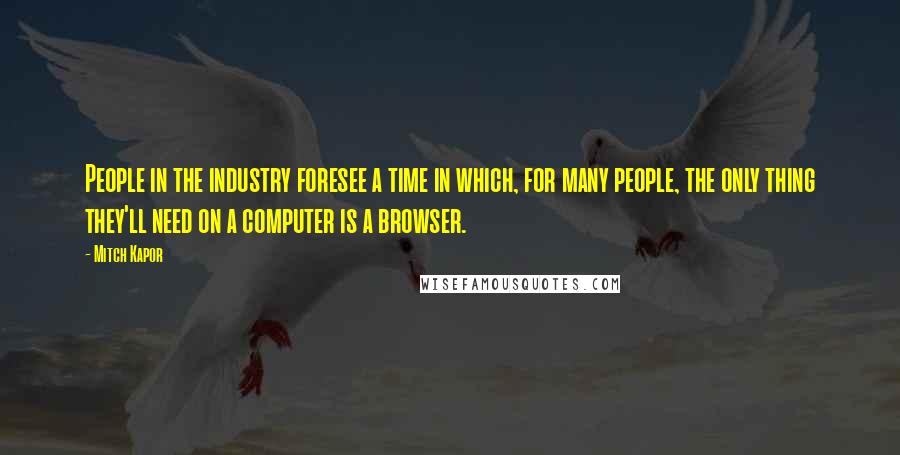 Mitch Kapor Quotes: People in the industry foresee a time in which, for many people, the only thing they'll need on a computer is a browser.