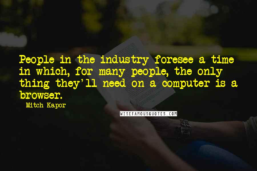 Mitch Kapor Quotes: People in the industry foresee a time in which, for many people, the only thing they'll need on a computer is a browser.