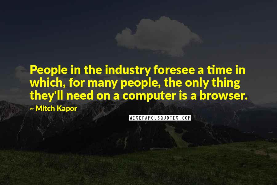 Mitch Kapor Quotes: People in the industry foresee a time in which, for many people, the only thing they'll need on a computer is a browser.