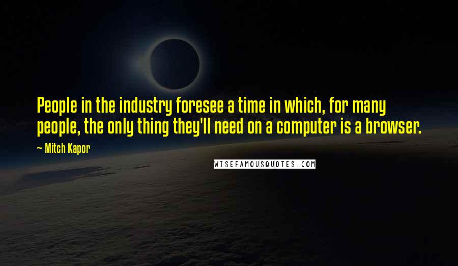 Mitch Kapor Quotes: People in the industry foresee a time in which, for many people, the only thing they'll need on a computer is a browser.