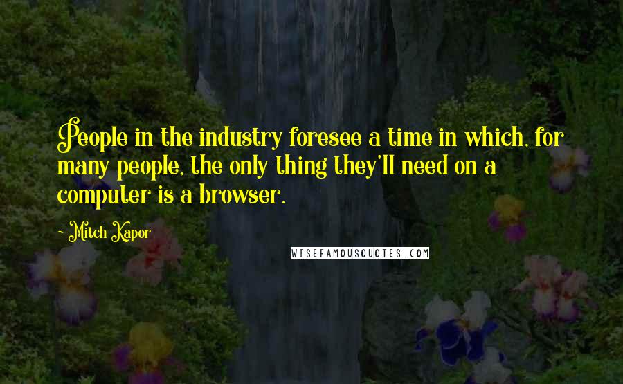 Mitch Kapor Quotes: People in the industry foresee a time in which, for many people, the only thing they'll need on a computer is a browser.