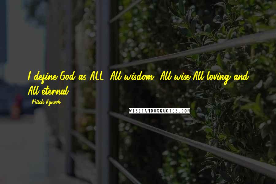 Mitch Kynock Quotes: I define God as ALL. All wisdom, All-wise,All-loving and All-eternal.