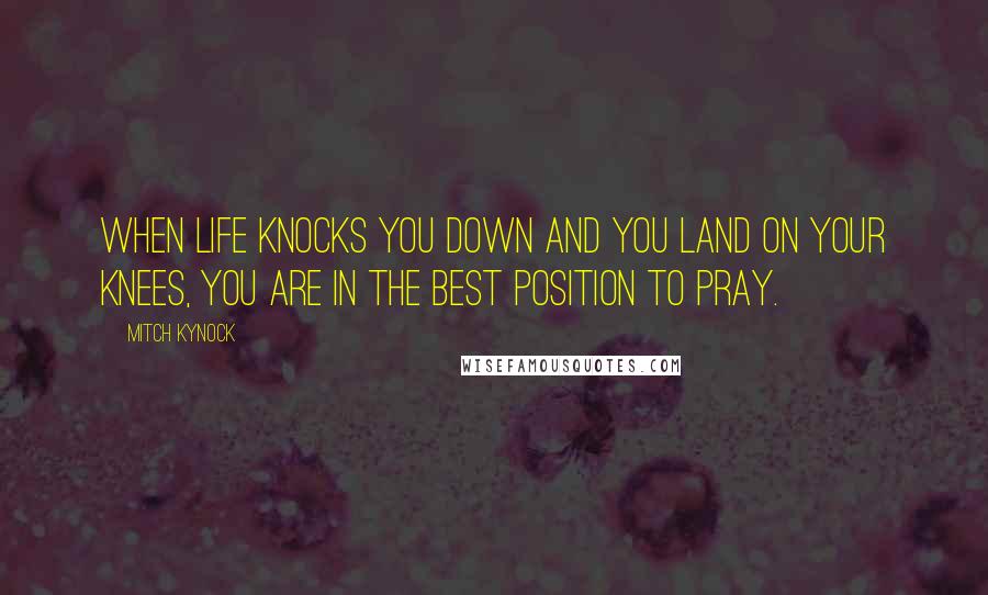 Mitch Kynock Quotes: When life knocks you down and you land on your knees, you are in the best position to pray.