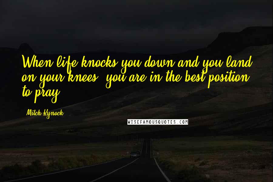 Mitch Kynock Quotes: When life knocks you down and you land on your knees, you are in the best position to pray.