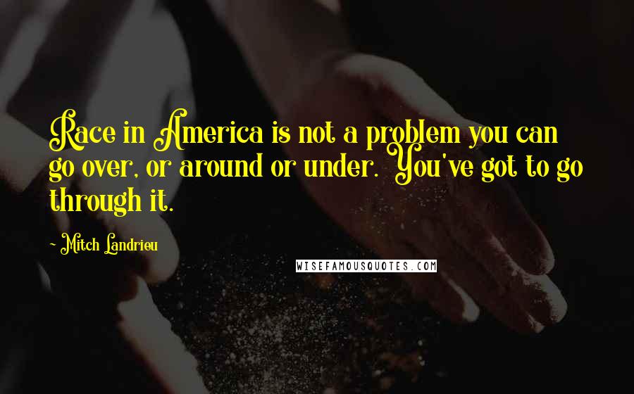 Mitch Landrieu Quotes: Race in America is not a problem you can go over, or around or under. You've got to go through it.