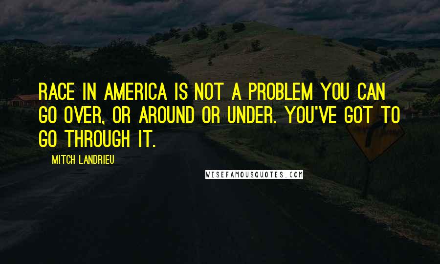 Mitch Landrieu Quotes: Race in America is not a problem you can go over, or around or under. You've got to go through it.