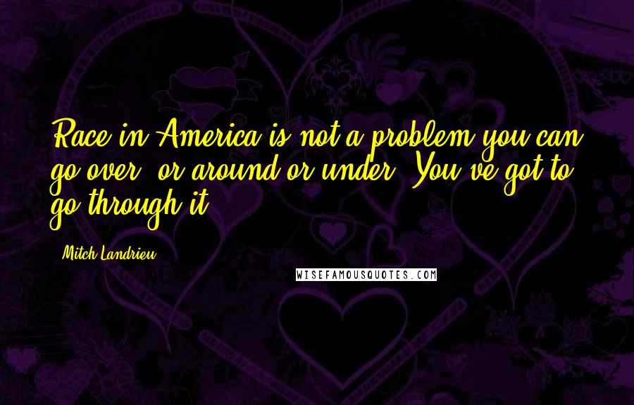 Mitch Landrieu Quotes: Race in America is not a problem you can go over, or around or under. You've got to go through it.