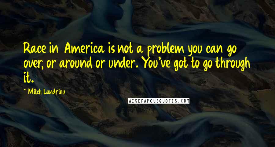 Mitch Landrieu Quotes: Race in America is not a problem you can go over, or around or under. You've got to go through it.