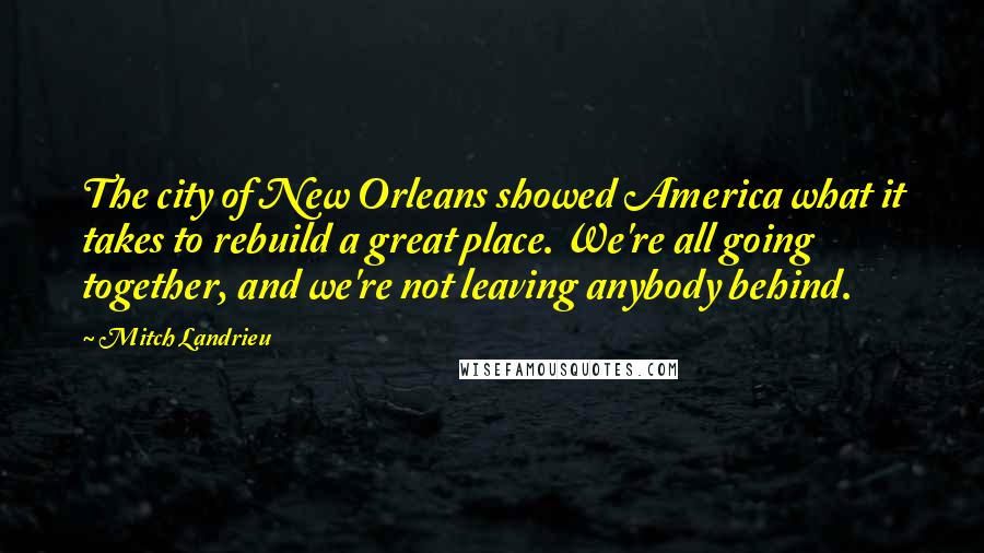 Mitch Landrieu Quotes: The city of New Orleans showed America what it takes to rebuild a great place. We're all going together, and we're not leaving anybody behind.