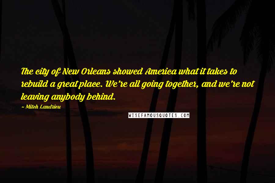 Mitch Landrieu Quotes: The city of New Orleans showed America what it takes to rebuild a great place. We're all going together, and we're not leaving anybody behind.