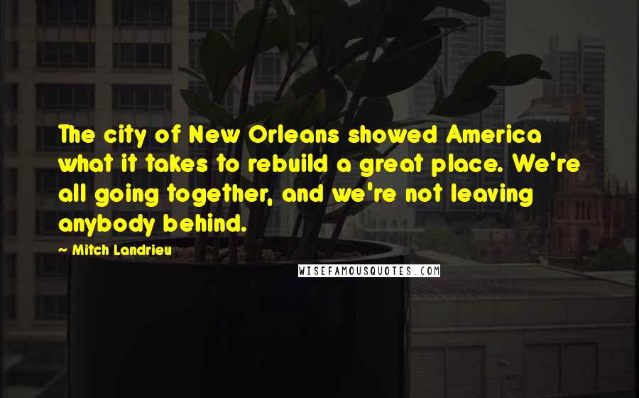 Mitch Landrieu Quotes: The city of New Orleans showed America what it takes to rebuild a great place. We're all going together, and we're not leaving anybody behind.