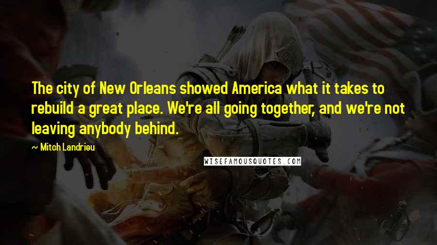 Mitch Landrieu Quotes: The city of New Orleans showed America what it takes to rebuild a great place. We're all going together, and we're not leaving anybody behind.