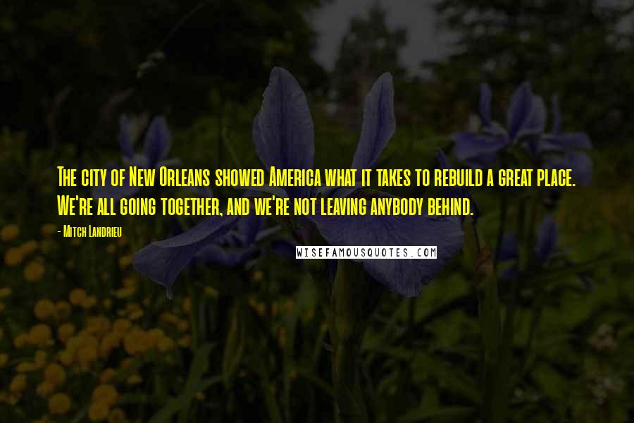 Mitch Landrieu Quotes: The city of New Orleans showed America what it takes to rebuild a great place. We're all going together, and we're not leaving anybody behind.