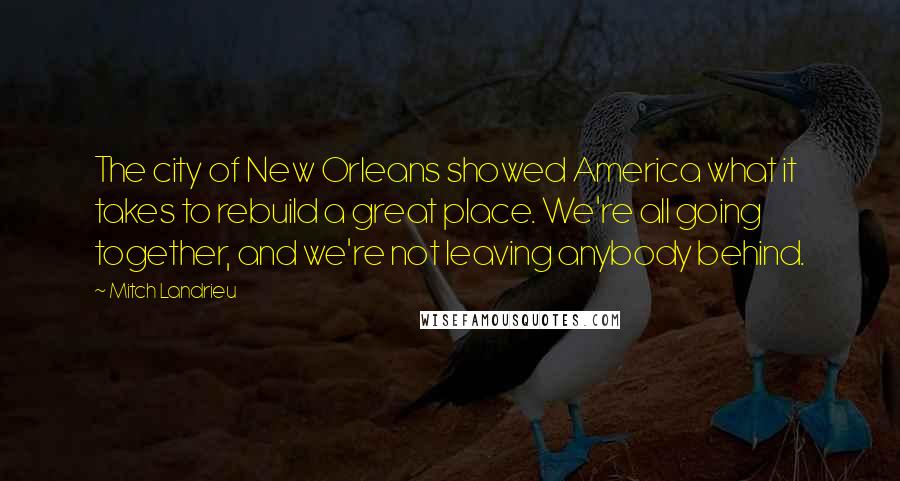 Mitch Landrieu Quotes: The city of New Orleans showed America what it takes to rebuild a great place. We're all going together, and we're not leaving anybody behind.