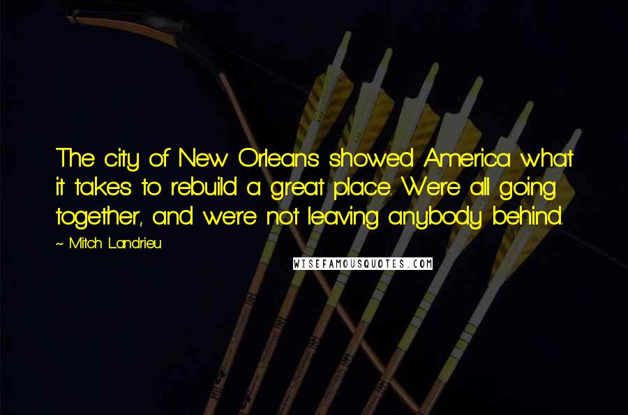 Mitch Landrieu Quotes: The city of New Orleans showed America what it takes to rebuild a great place. We're all going together, and we're not leaving anybody behind.