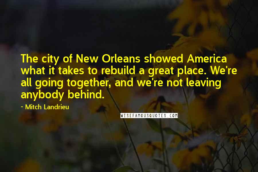 Mitch Landrieu Quotes: The city of New Orleans showed America what it takes to rebuild a great place. We're all going together, and we're not leaving anybody behind.