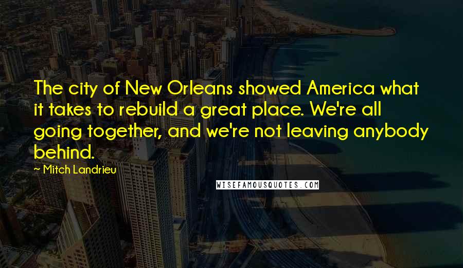 Mitch Landrieu Quotes: The city of New Orleans showed America what it takes to rebuild a great place. We're all going together, and we're not leaving anybody behind.