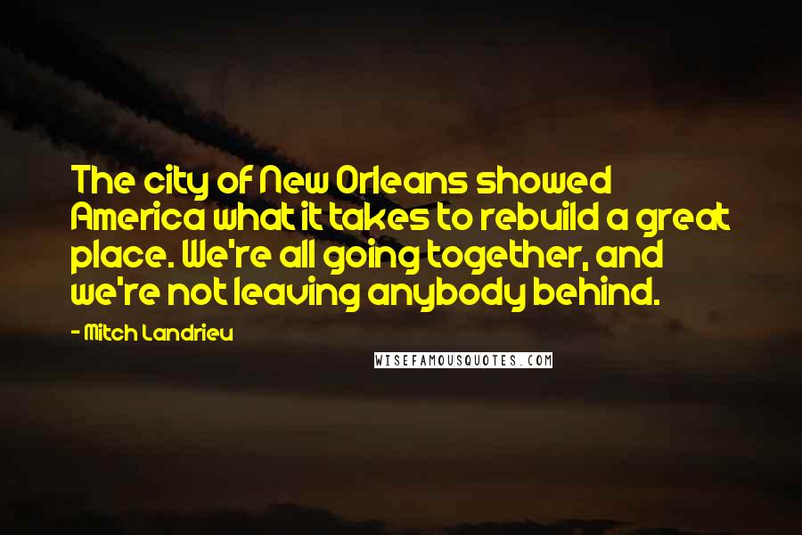 Mitch Landrieu Quotes: The city of New Orleans showed America what it takes to rebuild a great place. We're all going together, and we're not leaving anybody behind.