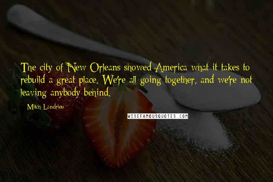 Mitch Landrieu Quotes: The city of New Orleans showed America what it takes to rebuild a great place. We're all going together, and we're not leaving anybody behind.